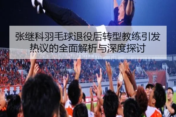 张继科羽毛球退役后转型教练引发热议的全面解析与深度探讨